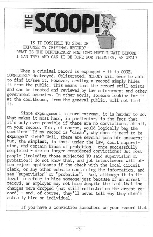 =SCO0P!:  IS IT POSSIBLE TO SEAL OR  EXPUNGE MY CRIMINAL RECORD?  | WHAT IS THE DIFFERENCE? HOW LONG MUST I WAIT BEFORE | T CAN TRY? AND CAN IT BE DONE FOR FELONIES, AS WELL?  | [ | When a criminal record is expunged - it is GONE. | | COMPLETELY destroyed. Obliterated. NOBODY will ever be able | to find it/see it. However, sealing a record simply hides | |1t from the public. This means that the record still exists | and can be located and revieved by law enforcement and other| government. agencies. In other words, someone looking for it |  at the courthouse, from the general public, will not find | it. |  | Since expungement is more extreme, it is harder to do. | What makes it most hard, in particular, is the fact that |it’s only even possible if there are no convictions, at all, |on your record. This, of course, would logically beg the | question: “IE my record is "clean", why does it need to be expunged? Right? Vell, there are several possible answers; but, the simplest, is that, under the law, court supervi- sion, and certain kinds of probation - once successfully conpleted - are no longer considered convictions! But most | le (including those subjected TO said supervision or “‘?:Ziemnn do %: know tha{, and job interviewers will of- ten reject applicants if the check with the local circuit | clerk, or any other website containing the information, and | |see "supervision" or "probation”. And, although it is il- | legal to refuse to hire someone just because of an arrest | record, an employer may not hire despite the fact that the charges were dropped (but still reflected on the arrest re- ‘wﬁ - and, of course, they’ll never tell why they didn’t |actually hire an individual. |  If you have a conviction somewhere on your record that |  